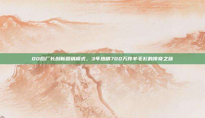 00后厂长创新营销模式，3年热销700万件羊毛衫的传奇之旅